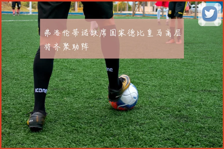 弗洛伦蒂诺缺席国家德比皇马高层将齐聚助阵
