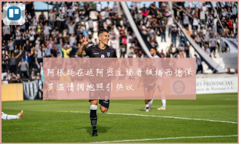 阿根廷在迈阿密主场晋级梅西德保罗温情拥抱照引热议