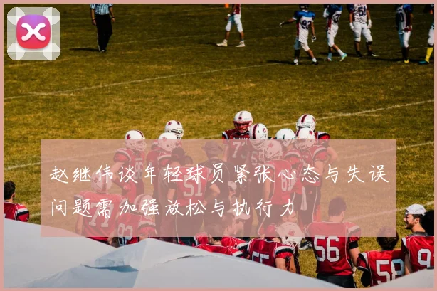 赵继伟谈年轻球员紧张心态与失误问题需加强放松与执行力