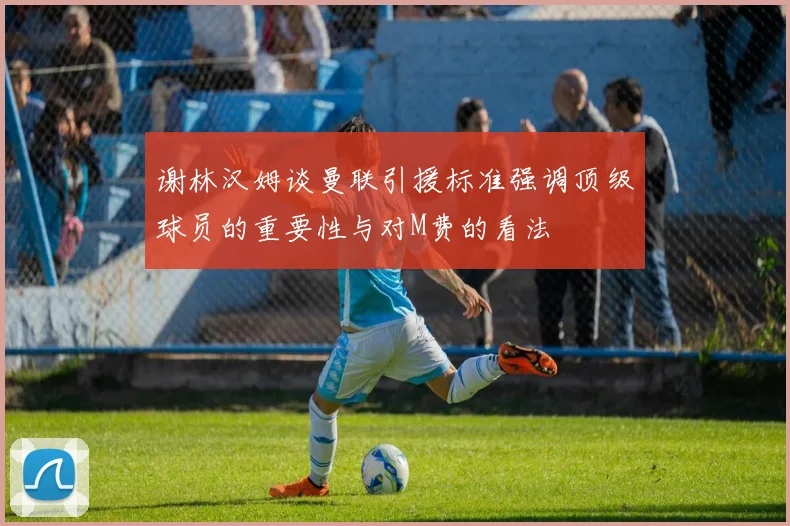 谢林汉姆谈曼联引援标准强调顶级球员的重要性与对M费的看法