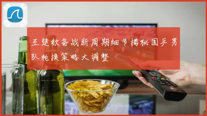王楚钦备战新周期细节揭秘国乒男队轮换策略大调整