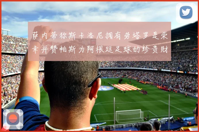 萨内蒂称斯卡洛尼拥有劳塔罗是荣幸并赞帕斯为阿根廷足球的珍贵财富