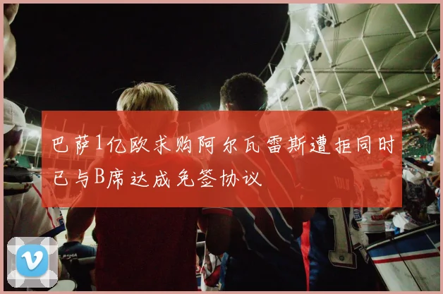 巴萨1亿欧求购阿尔瓦雷斯遭拒同时已与B席达成免签协议