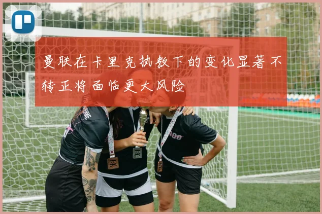 曼联在卡里克执教下的变化显著不转正将面临更大风险