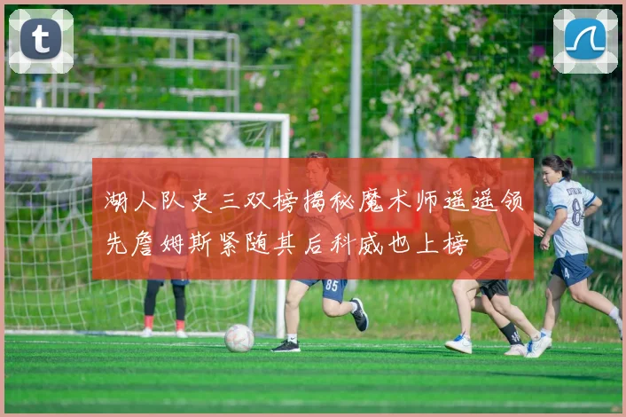 湖人队史三双榜揭秘魔术师遥遥领先詹姆斯紧随其后科威也上榜