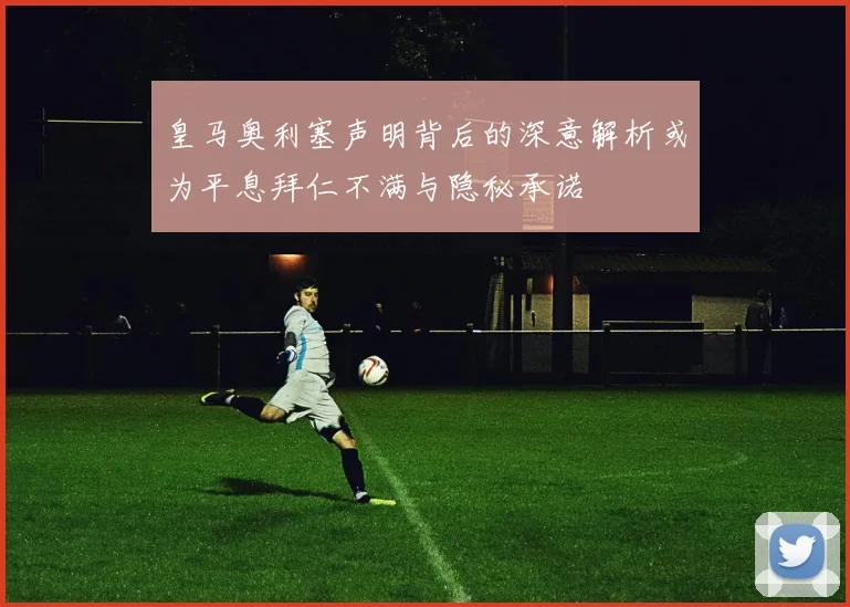 皇马奥利塞声明背后的深意解析或为平息拜仁不满与隐秘承诺