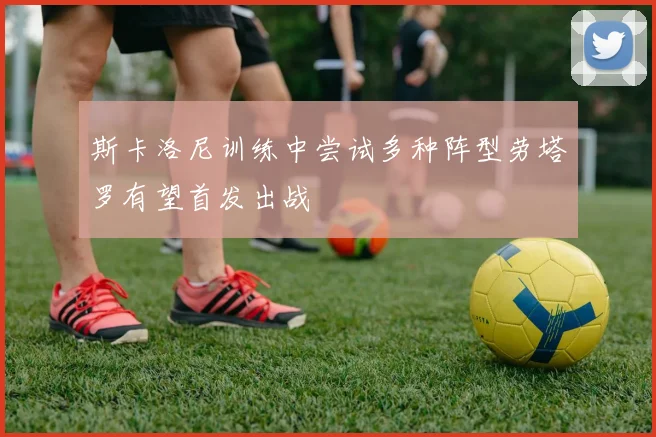 斯卡洛尼训练中尝试多种阵型劳塔罗有望首发出战