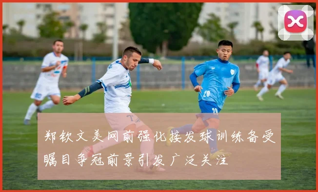 郑钦文美网前强化接发球训练备受瞩目争冠前景引发广泛关注