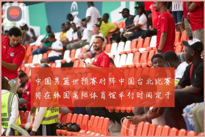 中国男篮世预赛对阵中国台北比赛将在韩国高阳体育馆举行时间定于7月6日