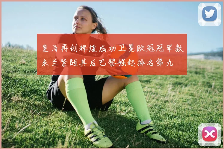皇马再创辉煌成功卫冕欧冠冠军数米兰紧随其后巴黎崛起排名第九