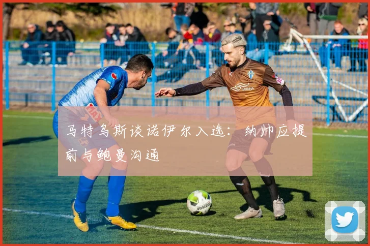 马特乌斯谈诺伊尔入选：纳帅应提前与鲍曼沟通