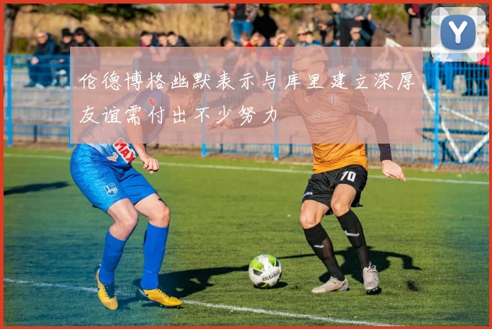 伦德博格幽默表示与库里建立深厚友谊需付出不少努力