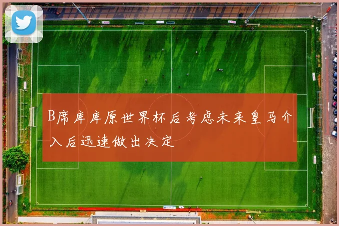 B席库库原世界杯后考虑未来皇马介入后迅速做出决定