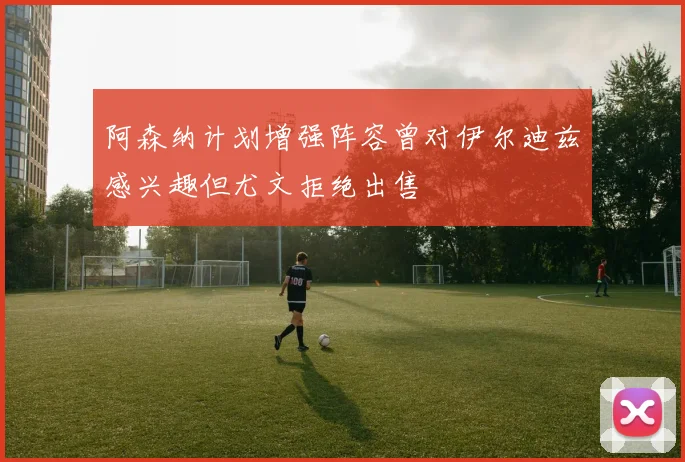 阿森纳计划增强阵容曾对伊尔迪兹感兴趣但尤文拒绝出售