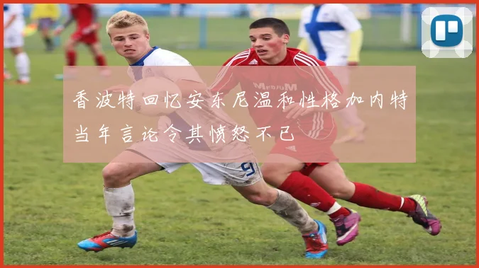 香波特回忆安东尼温和性格加内特当年言论令其愤怒不已