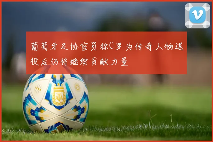 葡萄牙足协官员称C罗为传奇人物退役后仍将继续贡献力量