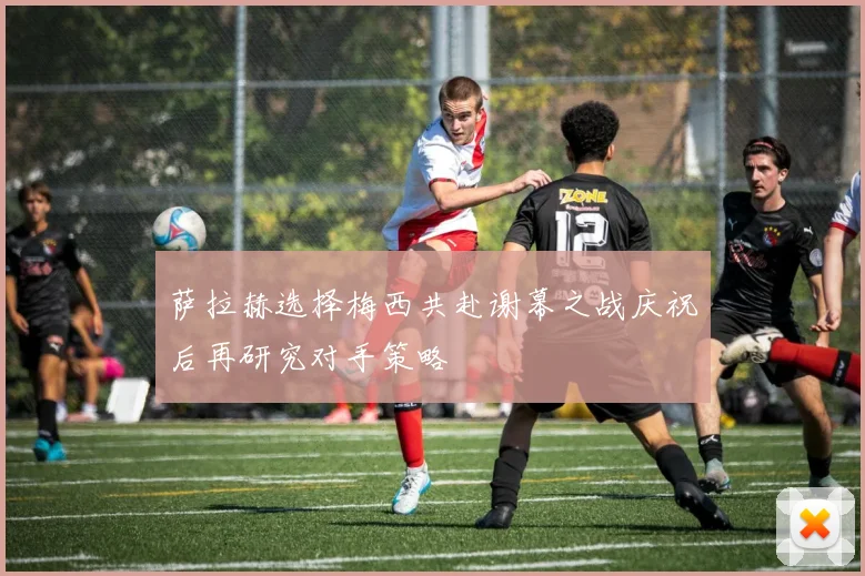 萨拉赫选择梅西共赴谢幕之战庆祝后再研究对手策略