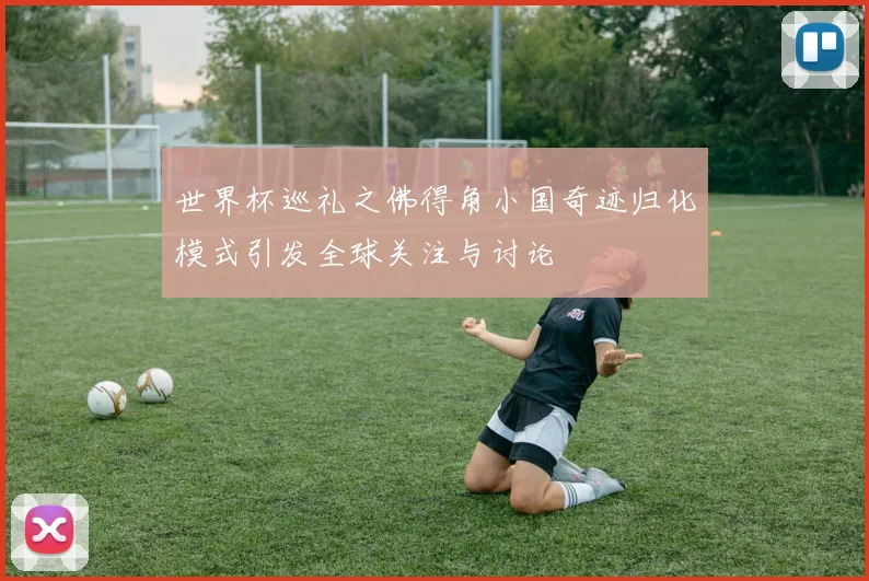 世界杯巡礼之佛得角小国奇迹归化模式引发全球关注与讨论