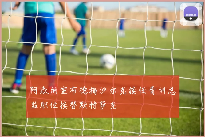 阿森纳宣布德梅沙尔克接任青训总监职位接替默特萨克