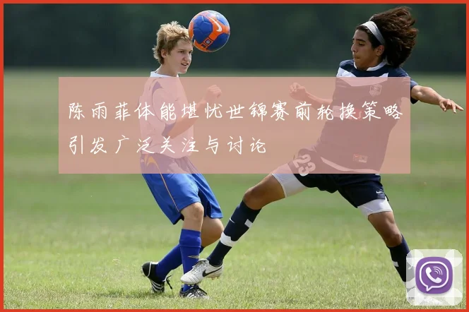 陈雨菲体能堪忧世锦赛前轮换策略引发广泛关注与讨论