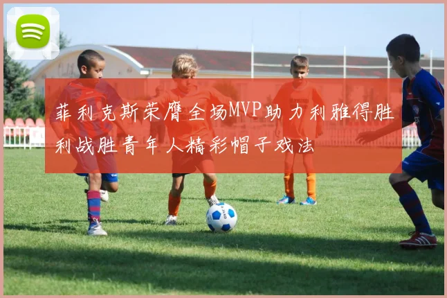 菲利克斯荣膺全场MVP助力利雅得胜利战胜青年人精彩帽子戏法
