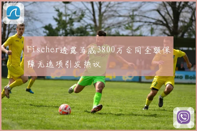 Fischer透露马威3800万合同全额保障无选项引发热议