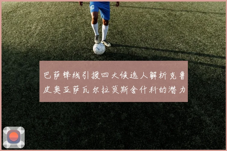 巴萨锋线引援四大候选人解析克鲁皮奥亚萨瓦尔拉莫斯舍什科的潜力与前景