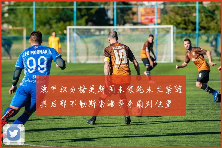 意甲积分榜更新国米领跑米兰紧随其后那不勒斯紧逼争夺前列位置