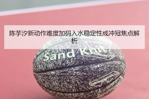 陈芋汐新动作难度加码入水稳定性成冲冠焦点解析